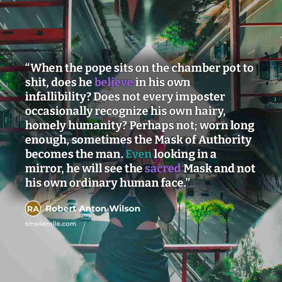 “When the pope sits on the chamber pot to shit, does he believe in his own infallibility? Does not every imposter occasionally recognize his own hairy, homely humanity? Perhaps not; worn long enough, sometimes the Mask of Authority becomes the man. Even looking in a mirror, he will see the sacred…” quote by Robert Anton Wilson