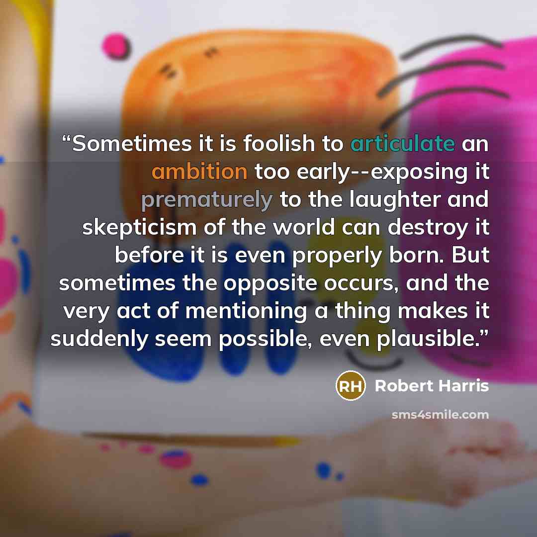 “Sometimes it is foolish to articulate an ambition too early--exposing it prematurely to the laughter and skepticism of the world can destroy it before it is even properly born. But sometimes the opposite occurs, and the very act of mentioning a thing makes it suddenly seem possible, even plausible.” quote by Robert Harris