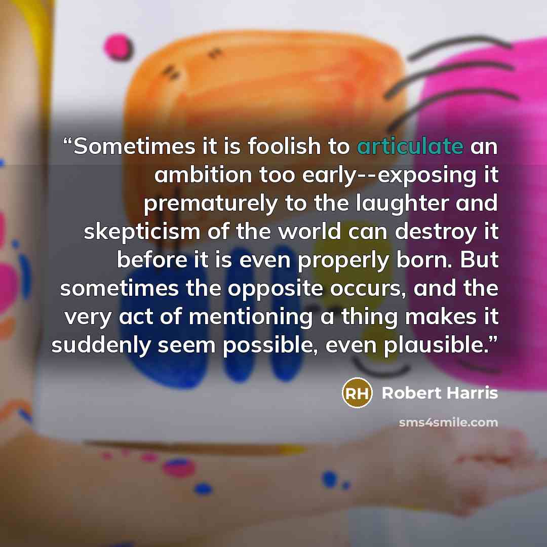 “Sometimes it is foolish to articulate an ambition too early--exposing it prematurely to the laughter and skepticism of the world can destroy it before it is even properly born. But sometimes the opposite occurs, and the very act of mentioning a thing makes it suddenly seem possible, even plausible.” quote by Robert Harris