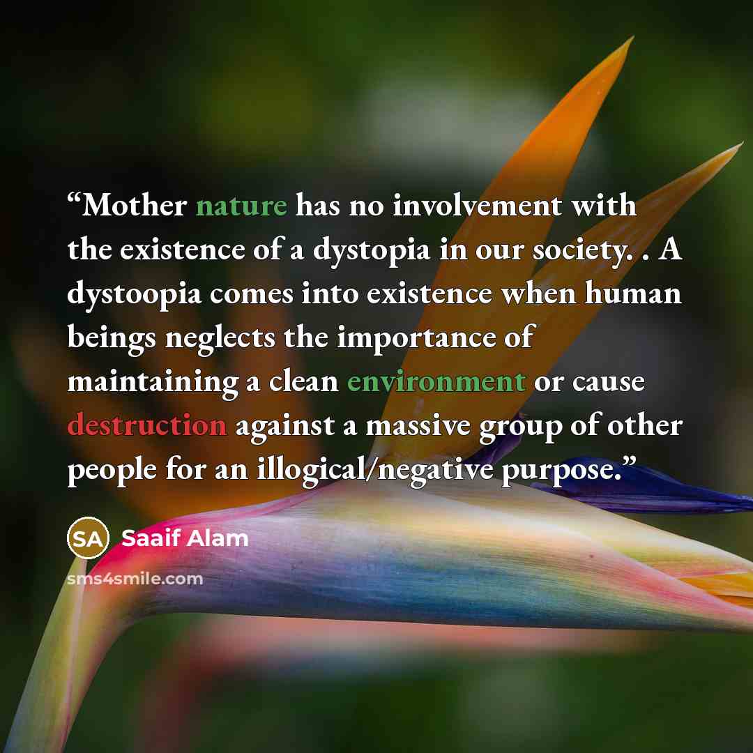 “Mother nature has no involvement with the existence of a dystopia in our society. . A dystoopia comes into existence when human beings neglects the importance of maintaining a clean environment or cause destruction against a massive group of other people for an illogical/negative purpose.” quote by Saaif Alam