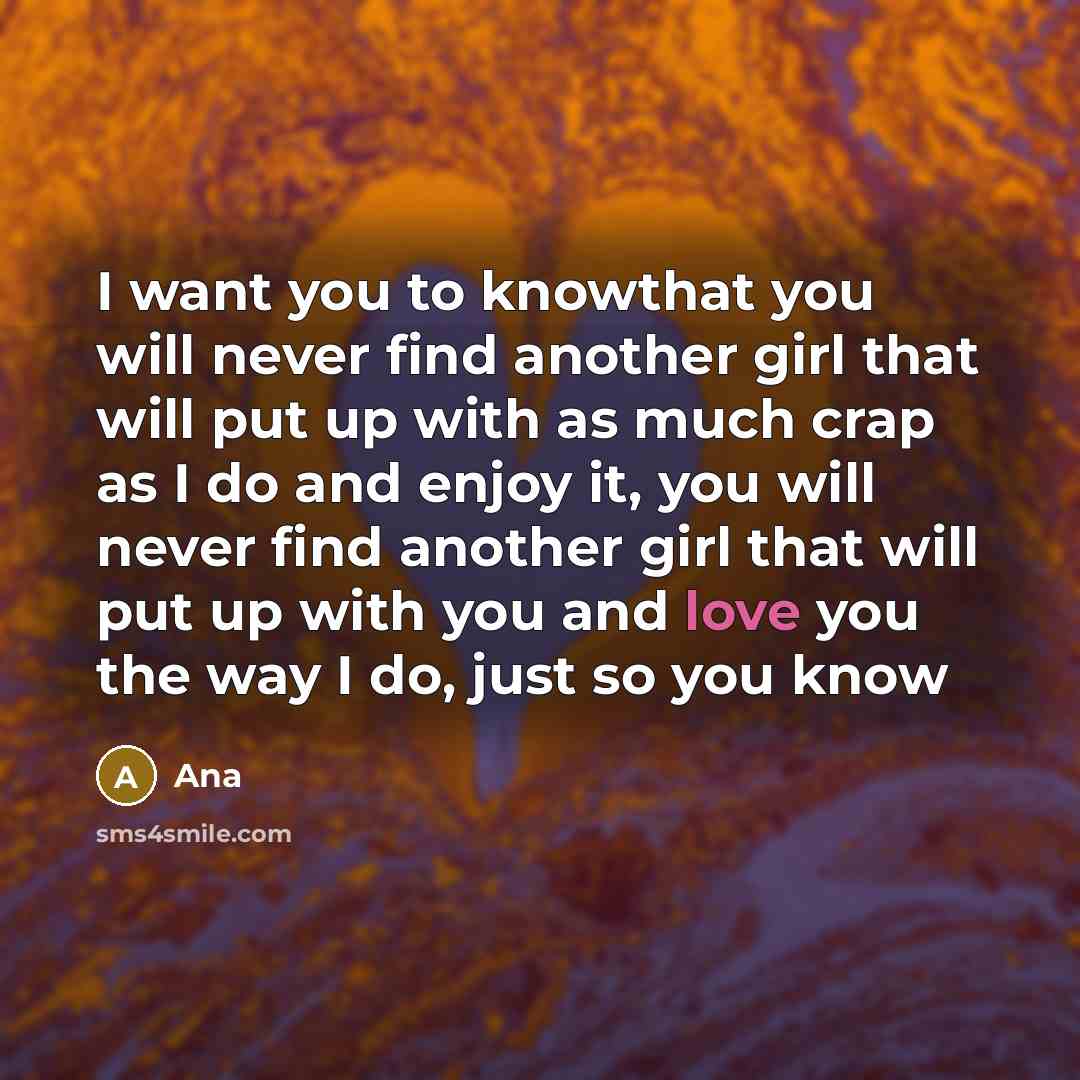 “I want you to knowthat you will never find another girl that will put up with as much crap as I do and enjoy it, you will never find another girl that will put up with you and love you the way I do, just so you know” quote by Ana
