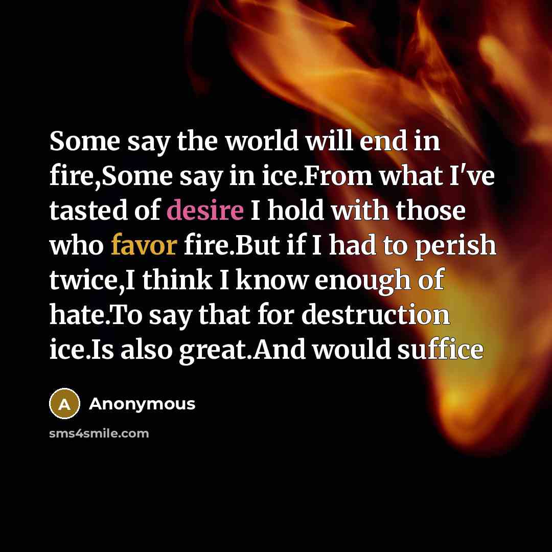 “Some say the world will end in fire,Some say in ice.From what I've tasted of desire I hold with those who favor fire.But if I had to perish twice,I think I know enough of hate.To say that for destruction ice.Is also great.And would suffice” quote by Anonymous