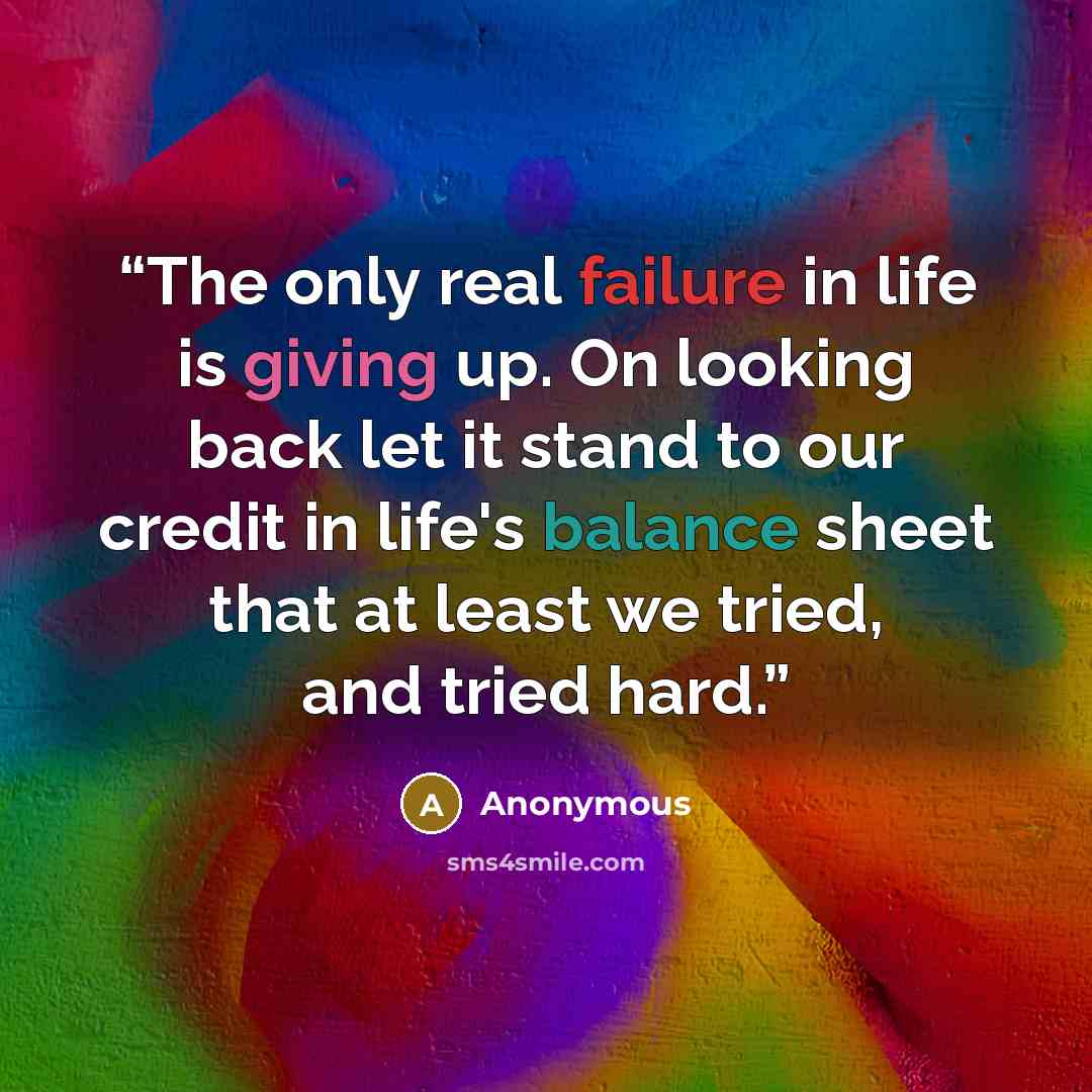 “The only real failure in life is giving up. On looking back let it stand to our credit in life's balance sheet that at least we tried, and tried hard.” quote by Anonymous