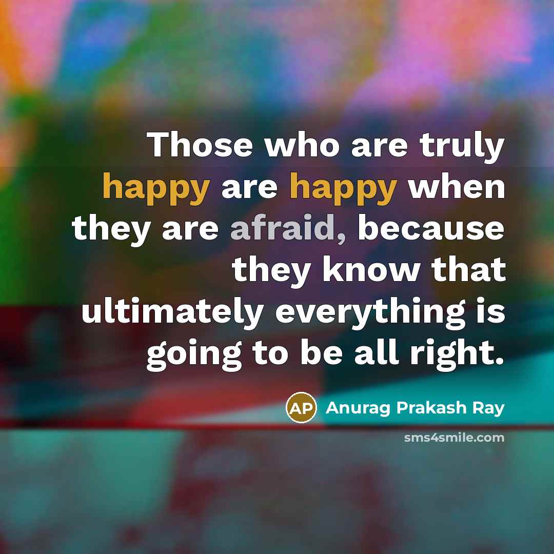 “Those who are truly happy are happy when they are afraid, because they know that ultimately everything is going to be all right.” quote by Anurag Prakash Ray