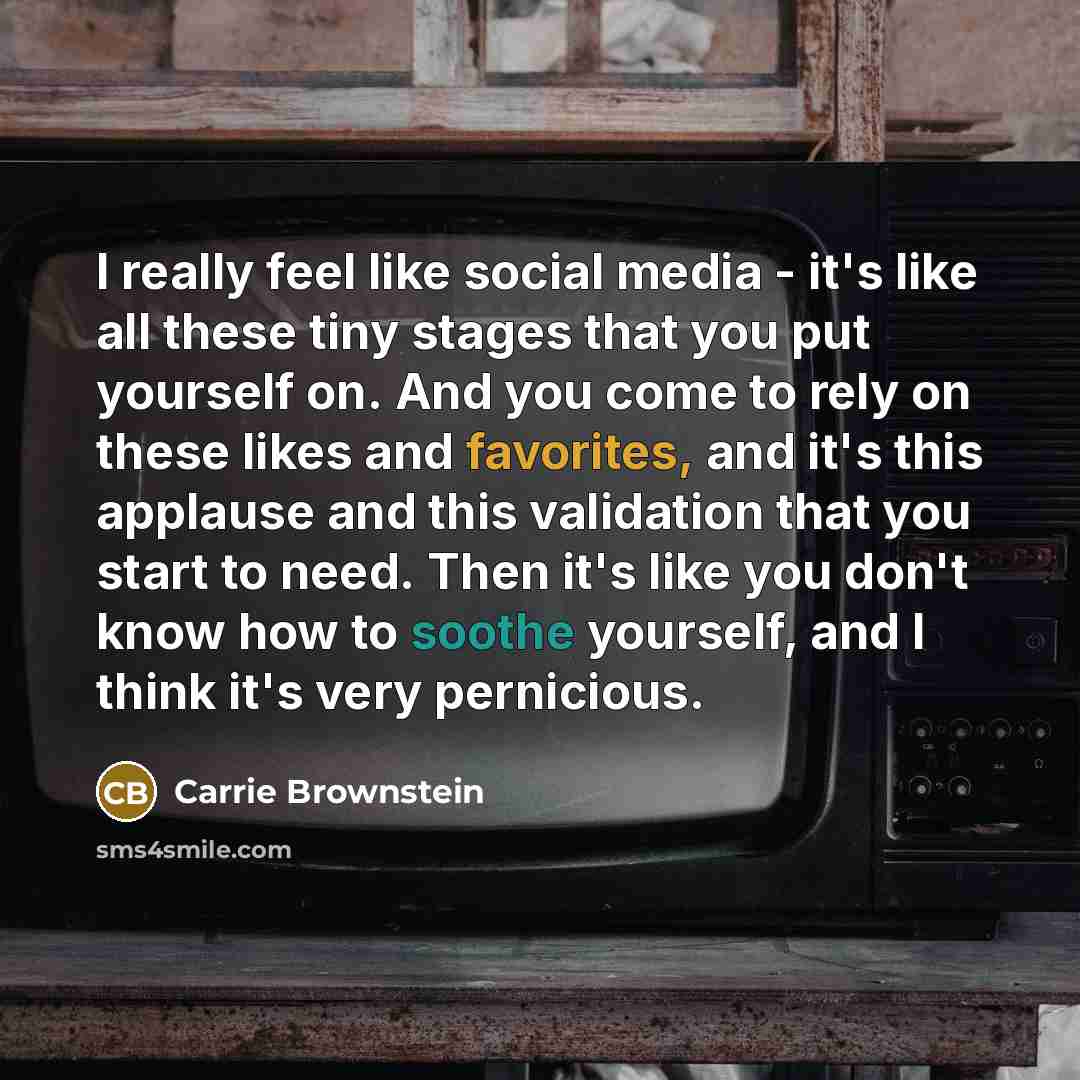 “I really feel like social media - it's like all these tiny stages that you put yourself on. And you come to rely on these likes and favorites, and it's this applause and this validation that you start to need. Then it's like you don't know how to soothe yourself, and I think it's very pernicious.” quote by Carrie Brownstein