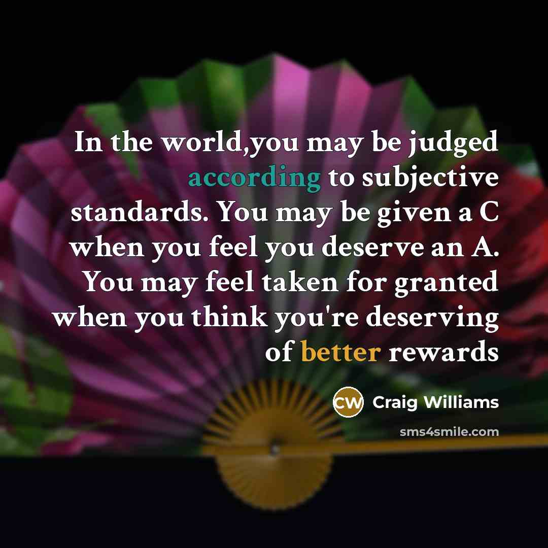 “In the world,you may be judged according to subjective standards. You may be given a C when you feel you deserve an A. You may feel taken for granted when you think you're deserving of better rewards” quote by Craig Williams