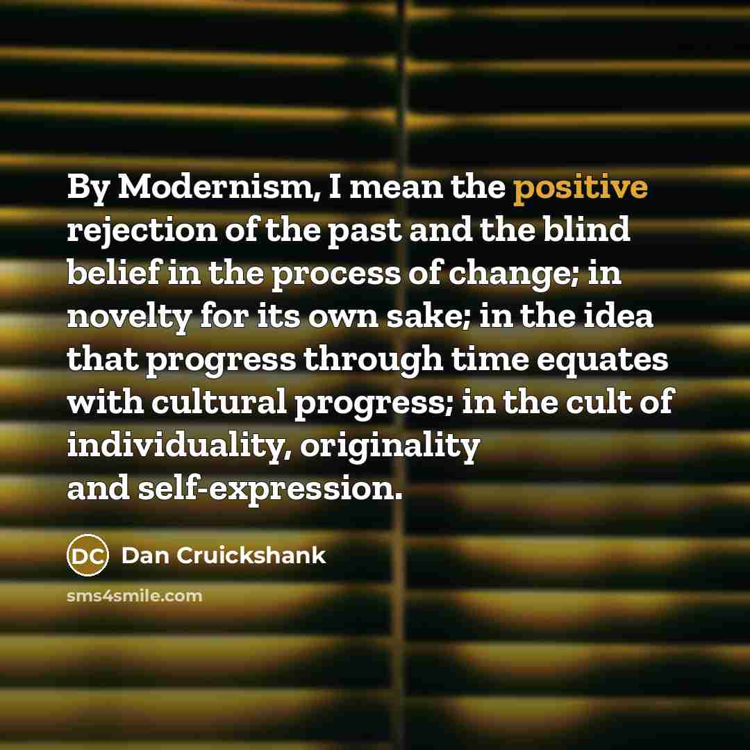 “By Modernism, I mean the positive rejection of the past and the blind belief in the process of change; in novelty for its own sake; in the idea that progress through time equates with cultural progress; in the cult of individuality, originality and self-expression.” quote by Dan Cruickshank