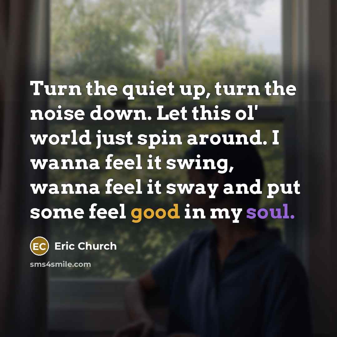“Turn the quiet up, turn the noise down. Let this ol' world just spin around. I wanna feel it swing, wanna feel it sway and put some feel good in my soul.” quote by Eric Church