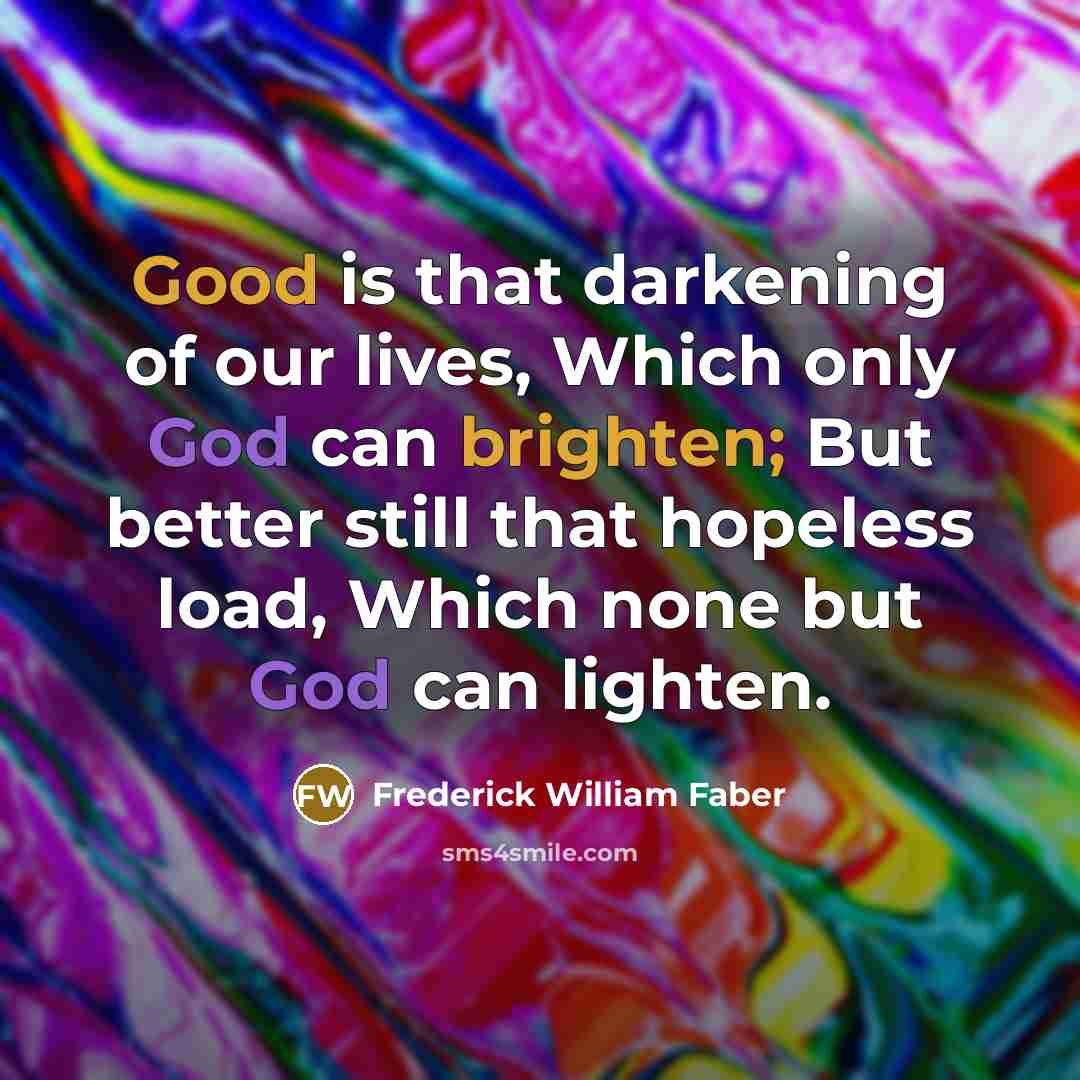 “Good is that darkening of our lives, Which only God can brighten; But better still that hopeless load, Which none but God can lighten.” quote by Frederick William Faber