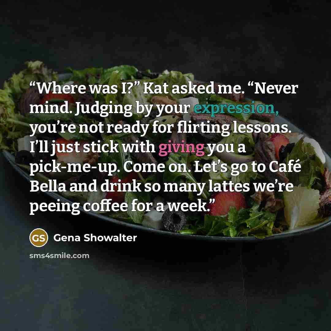“Where was I?” Kat asked me. “Never mind. Judging by your expression, you’re not ready for flirting lessons. I’ll just stick with giving you a pick-me-up. Come on. Let’s go to Café Bella and drink so many lattes we’re peeing coffee for a week.” quote by Gena Showalter