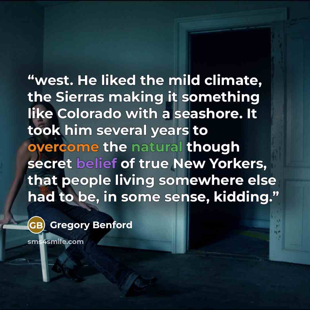 “west. He liked the mild climate, the Sierras making it something like Colorado with a seashore. It took him several years to overcome the natural though secret belief of true New Yorkers, that people living somewhere else had to be, in some sense, kidding.” quote by Gregory Benford