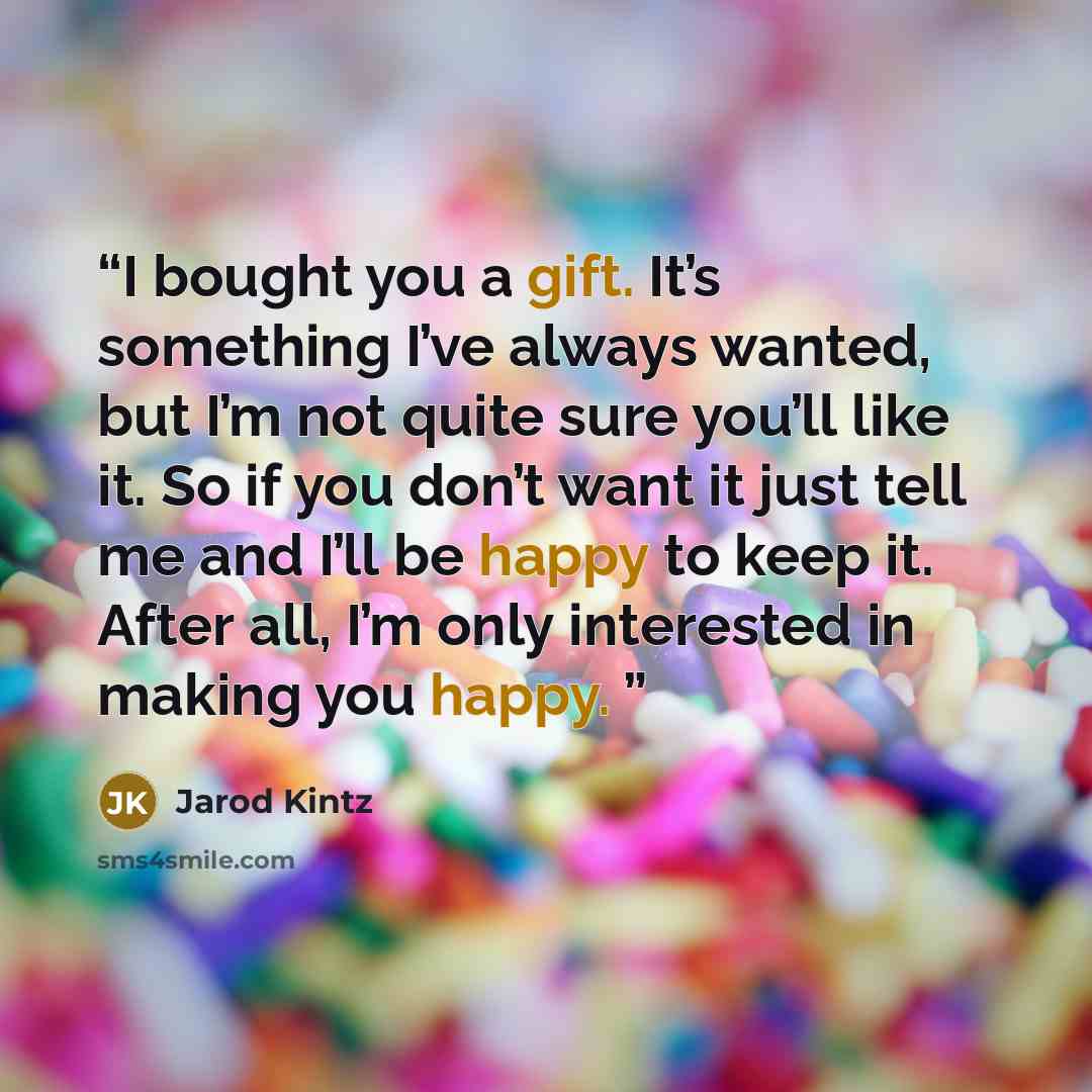“I bought you a gift. It’s something I’ve always wanted, but I’m not quite sure you’ll like it. So if you don’t want it just tell me and I’ll be happy to keep it. After all, I’m only interested in making you happy.” quote by Jarod Kintz