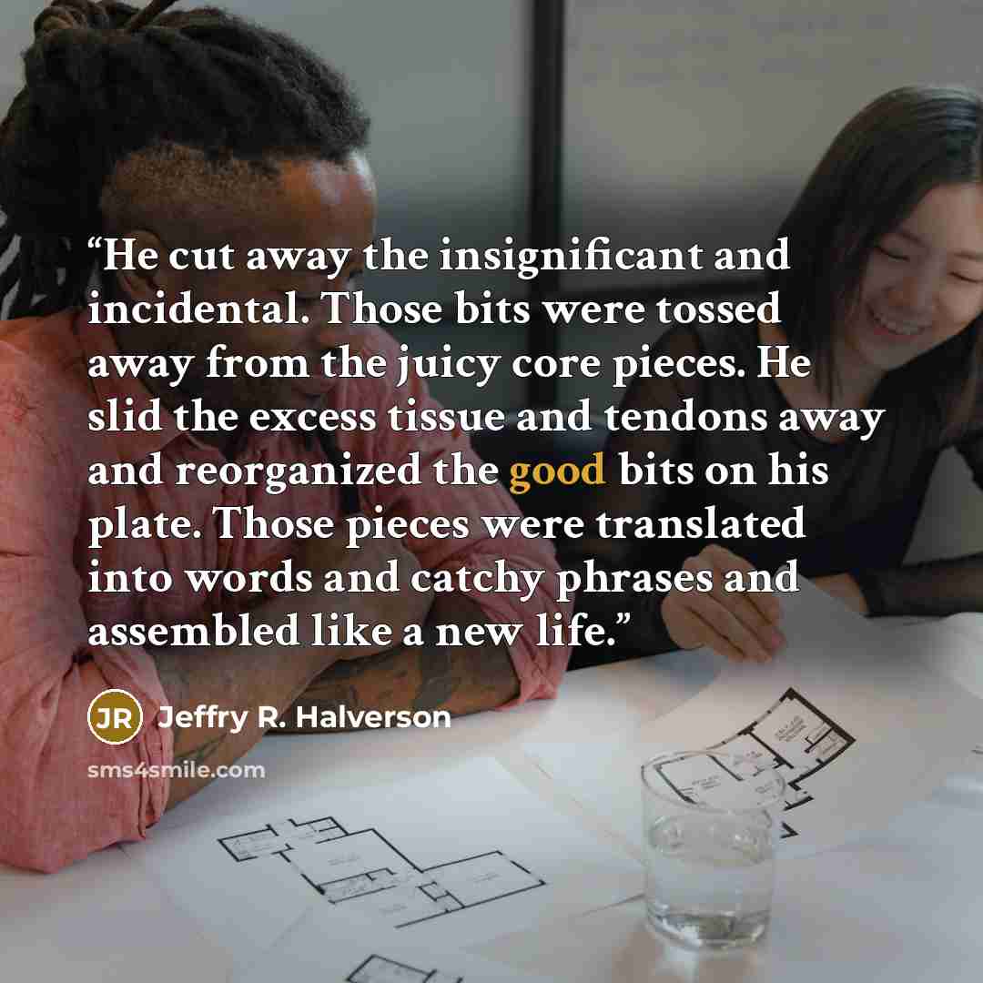 “He cut away the insignificant and incidental. Those bits were tossed away from the juicy core pieces. He slid the excess tissue and tendons away and reorganized the good bits on his plate. Those pieces were translated into words and catchy phrases and assembled like a new life.” quote by Jeffry R. Halverson