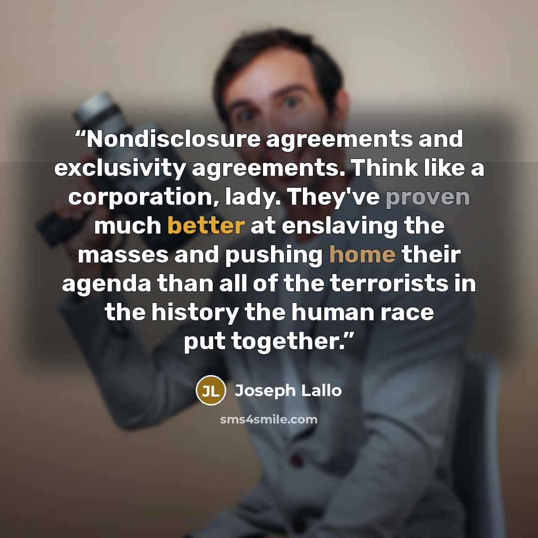 “Nondisclosure agreements and exclusivity agreements. Think like a corporation, lady. They've proven much better at enslaving the masses and pushing home their agenda than all of the terrorists in the history the human race put together.” quote by Joseph Lallo