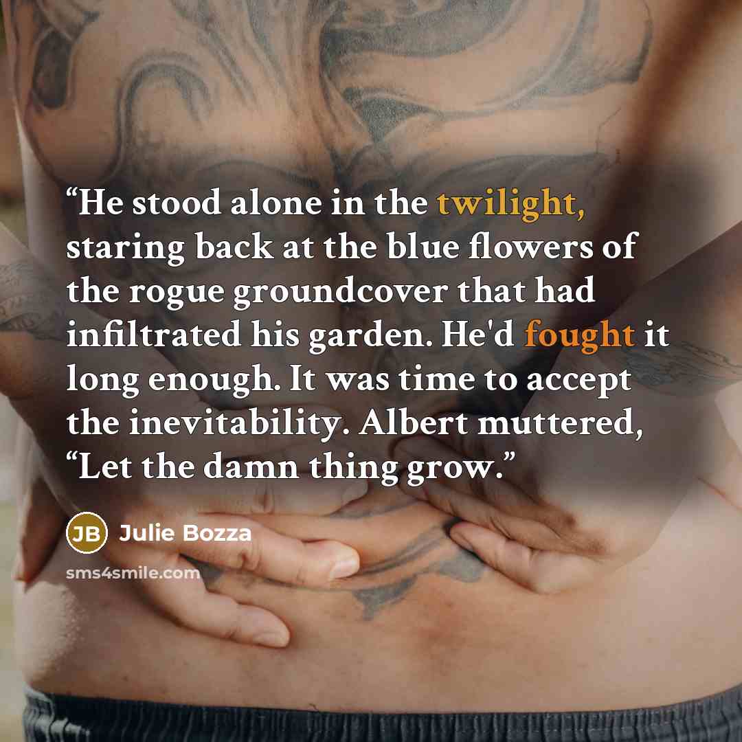 “He stood alone in the twilight, staring back at the blue flowers of the rogue groundcover that had infiltrated his garden. He'd fought it long enough. It was time to accept the inevitability. Albert muttered, “Let the damn thing grow.” quote by Julie Bozza