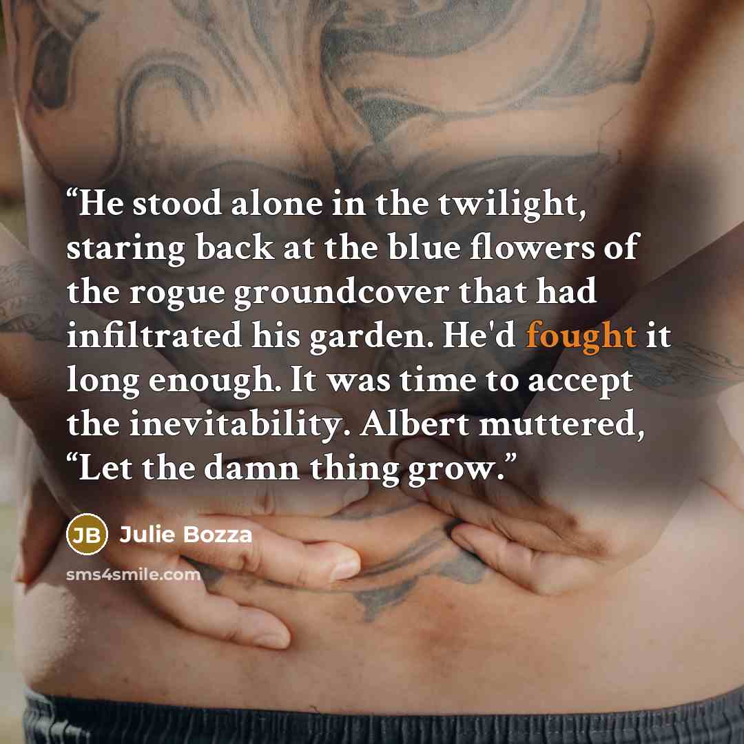 “He stood alone in the twilight, staring back at the blue flowers of the rogue groundcover that had infiltrated his garden. He'd fought it long enough. It was time to accept the inevitability. Albert muttered, “Let the damn thing grow.” quote by Julie Bozza