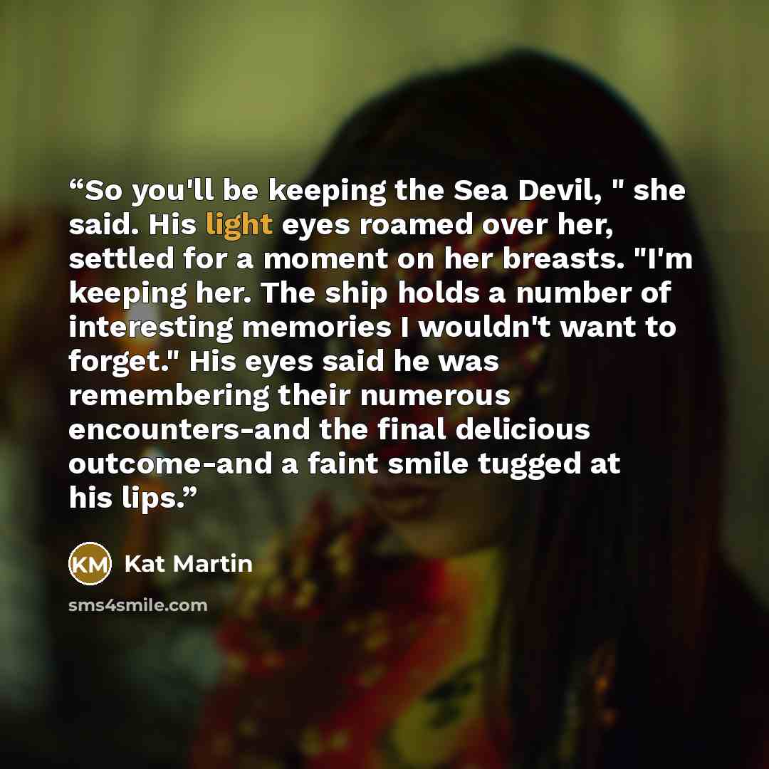 “So you'll be keeping the Sea Devil, " she said. His light eyes roamed over her, settled for a moment on her breasts. "I'm keeping her. The ship holds a number of interesting memories I wouldn't want to forget." His eyes said he was remembering their numerous encounters-and the final delicious…” quote by kat martin