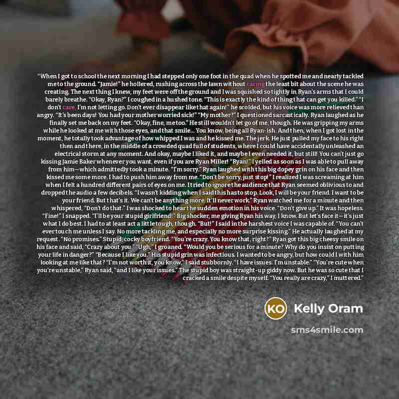 “When I got to school the next morning I had stepped only one foot in the quad when he spotted me and nearly tackled me to the ground. “Jamie!” he hollered, rushing across the lawn without caring the least bit about the scene he was creating. The next thing I knew, my feet were off the ground and I…” quote by Kelly Oram