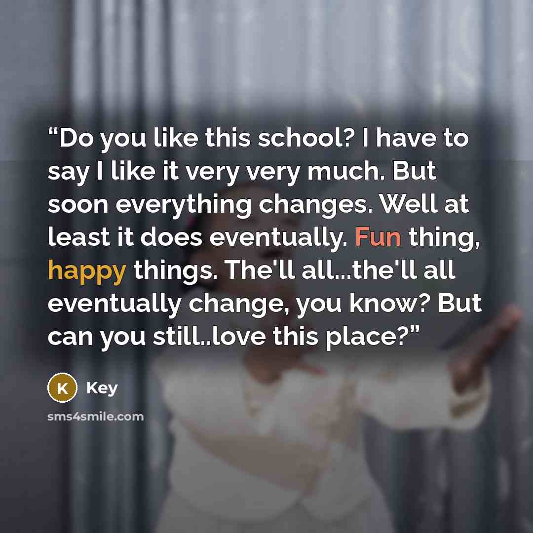 “Do you like this school? I have to say I like it very very much. But soon everything changes. Well at least it does eventually. Fun thing, happy things. The'll all...the'll all eventually change, you know? But can you still..love this place?” quote by Key
