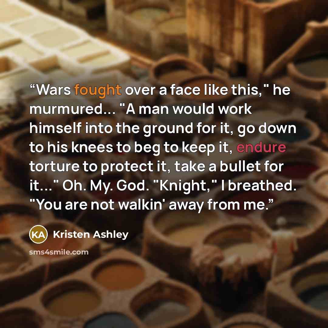 “Wars fought over a face like this," he murmured... "A man would work himself into the ground for it, go down to his knees to beg to keep it, endure torture to protect it, take a bullet for it..." Oh. My. God. "Knight," I breathed. "You are not walkin' away from me.” quote by Kristen Ashley