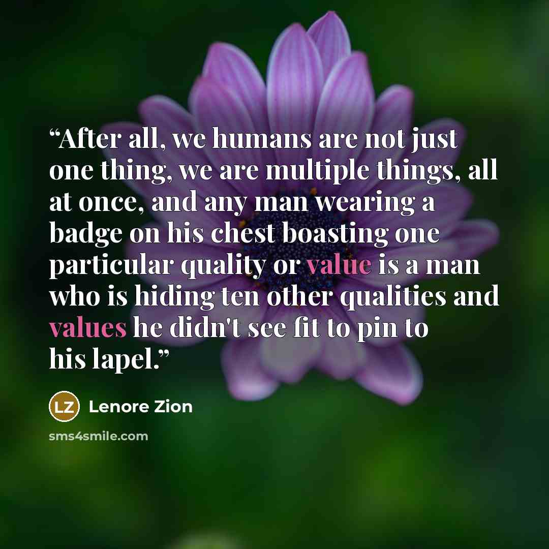“After all, we humans are not just one thing, we are multiple things, all at once, and any man wearing a badge on his chest boasting one particular quality or value is a man who is hiding ten other qualities and values he didn't see fit to pin to his lapel.” quote by Lenore Zion