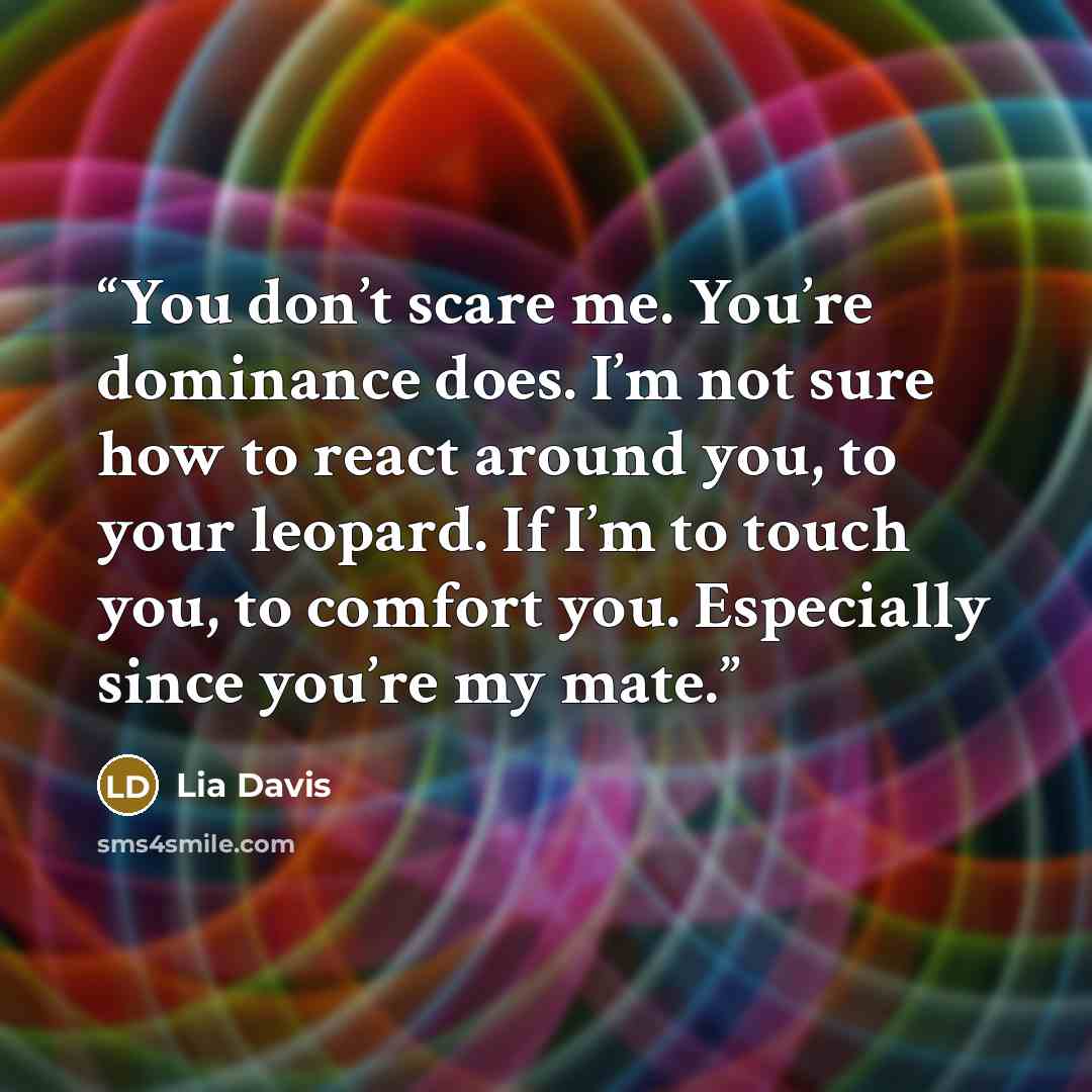 “You don’t scare me. You’re dominance does. I’m not sure how to react around you, to your leopard. If I’m to touch you, to comfort you. Especially since you’re my mate.” quote by Lia Davis
