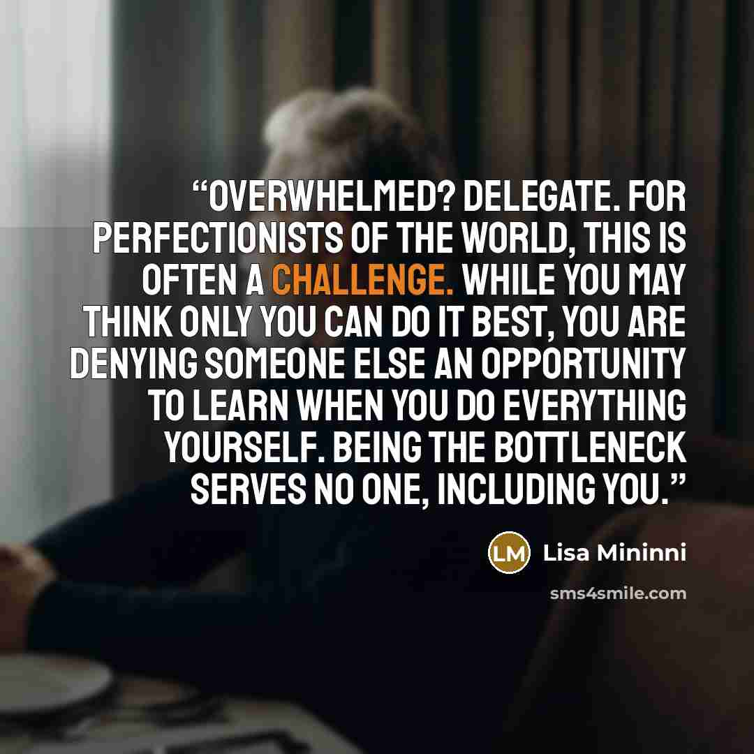 “Overwhelmed? Delegate. For perfectionists of the world, this is often a challenge. While you may think only you can do it best, you are denying someone else an opportunity to learn when you do everything yourself. Being the bottleneck serves no one, including you.” quote by Lisa Mininni