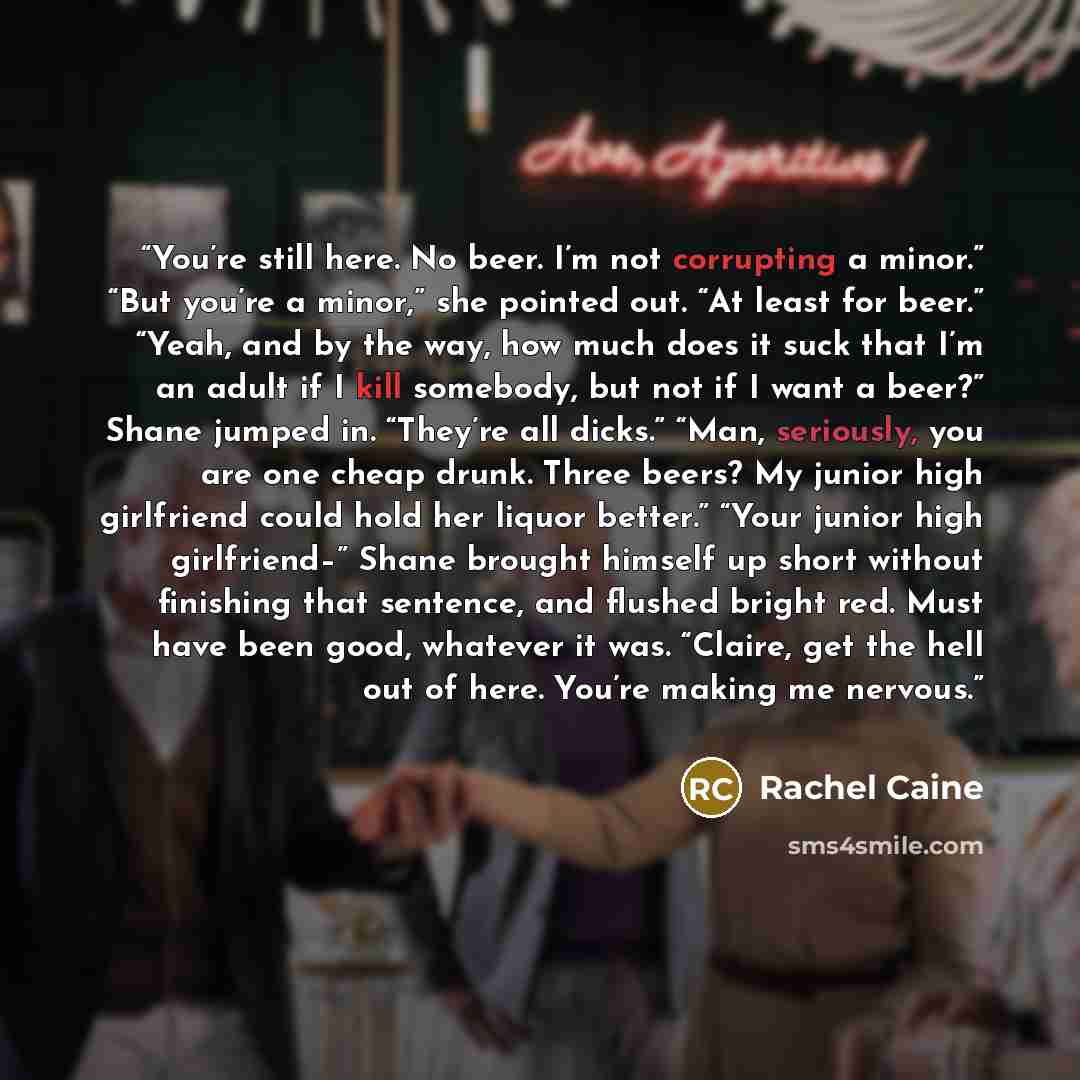“You’re still here. No beer. I’m not corrupting a minor.” “But you’re a minor,” she pointed out. “At least for beer.” “Yeah, and by the way, how much does it suck that I’m an adult if I kill somebody, but not if I want a beer?” Shane jumped in. “They’re all dicks.” “Man, seriously, you are one…” quote by Rachel Caine