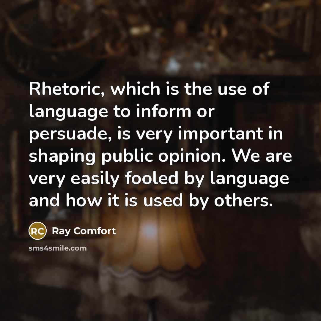“Rhetoric, which is the use of language to inform or persuade, is very important in shaping public opinion. We are very easily fooled by language and how it is used by others.” quote by Ray Comfort