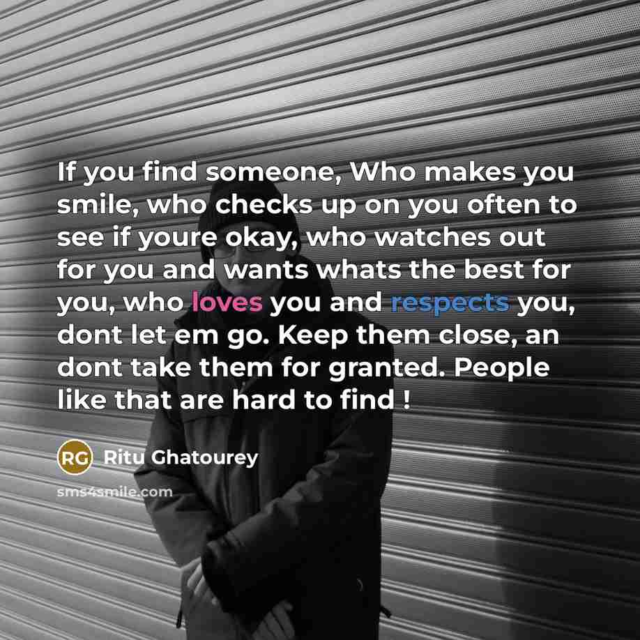 “If you find someone, Who makes you smile, who checks up on you often to see if youre okay, who watches out for you and wants whats the best for you, who loves you and respects you, dont let em go. Keep them close, an dont take them for granted. People like that are hard to find !” quote by Ritu Ghatourey