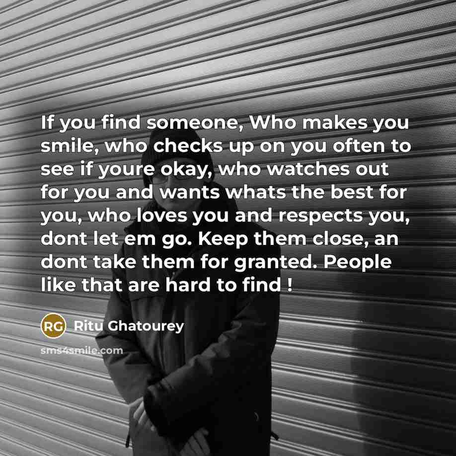 “If you find someone, Who makes you smile, who checks up on you often to see if youre okay, who watches out for you and wants whats the best for you, who loves you and respects you, dont let em go. Keep them close, an dont take them for granted. People like that are hard to find !” quote by Ritu Ghatourey