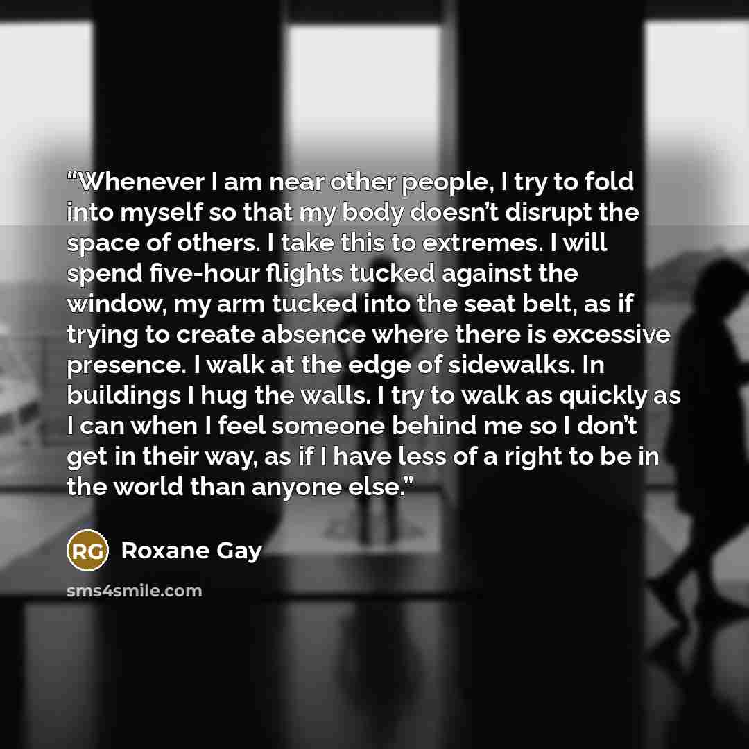 “Whenever I am near other people, I try to fold into myself so that my body doesn’t disrupt the space of others. I take this to extremes. I will spend five-hour flights tucked against the window, my arm tucked into the seat belt, as if trying to create absence where there is excessive presence. I…” quote by Roxane Gay