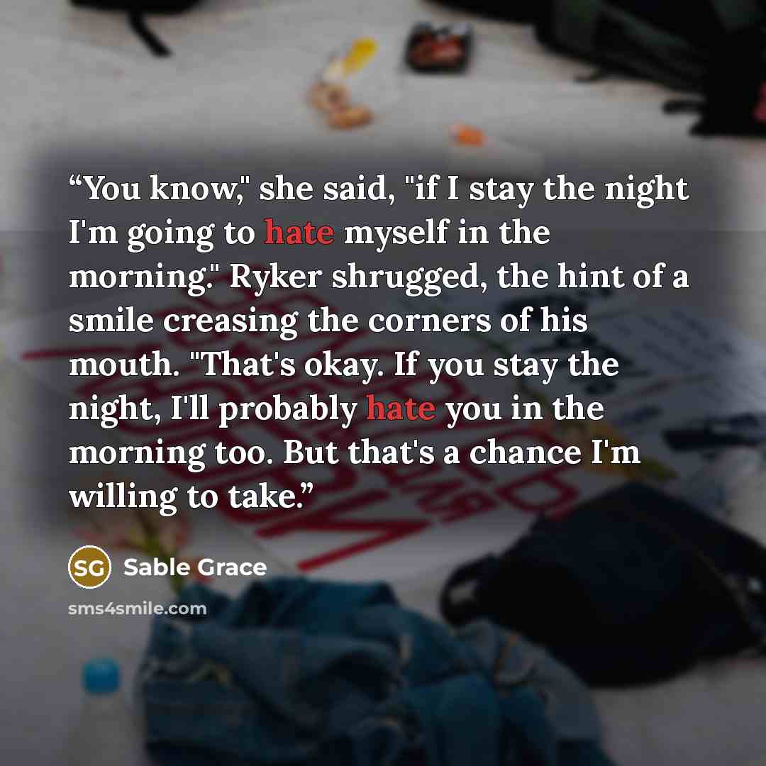 “You know," she said, "if I stay the night I'm going to hate myself in the morning." Ryker shrugged, the hint of a smile creasing the corners of his mouth. "That's okay. If you stay the night, I'll probably hate you in the morning too. But that's a chance I'm willing to take.” quote by Sable Grace