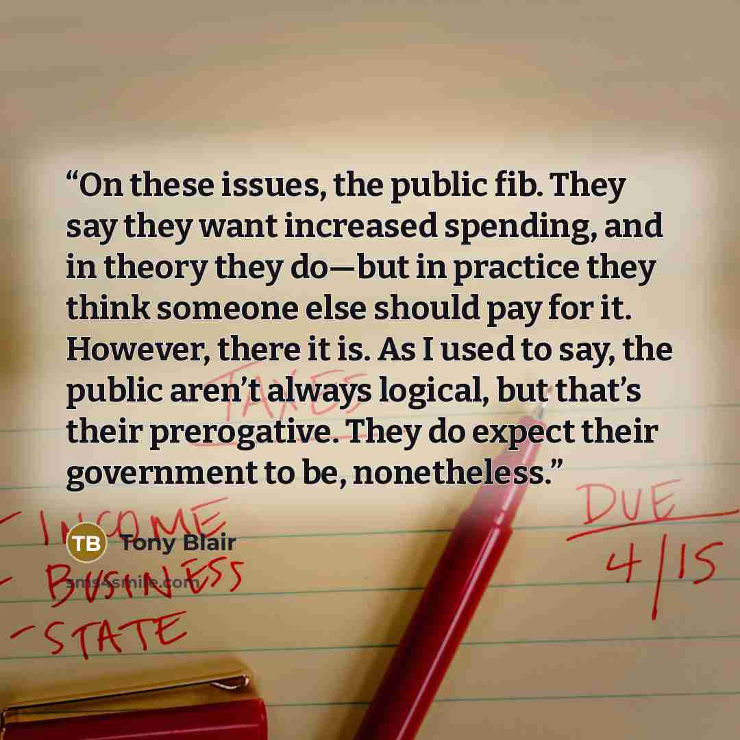 “On these issues, the public fib. They say they want increased spending, and in theory they do—but in practice they think someone else should pay for it. However, there it is. As I used to say, the public aren’t always logical, but that’s their prerogative. They do expect their government to be…” quote by Tony Blair