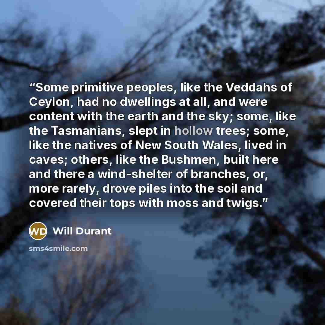 “Some primitive peoples, like the Veddahs of Ceylon, had no dwellings at all, and were content with the earth and the sky; some, like the Tasmanians, slept in hollow trees; some, like the natives of New South Wales, lived in caves; others, like the Bushmen, built here and there a wind-shelter of…” quote by Will Durant