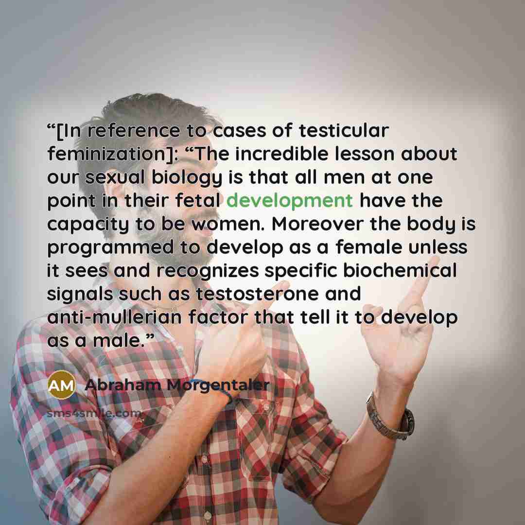 “[In reference to cases of testicular feminization]: “The incredible lesson about our sexual biology is that all men at one point in their fetal development have the capacity to be women. Moreover the body is programmed to develop as a female unless it sees and recognizes specific biochemical…” quote by Abraham Morgentaler