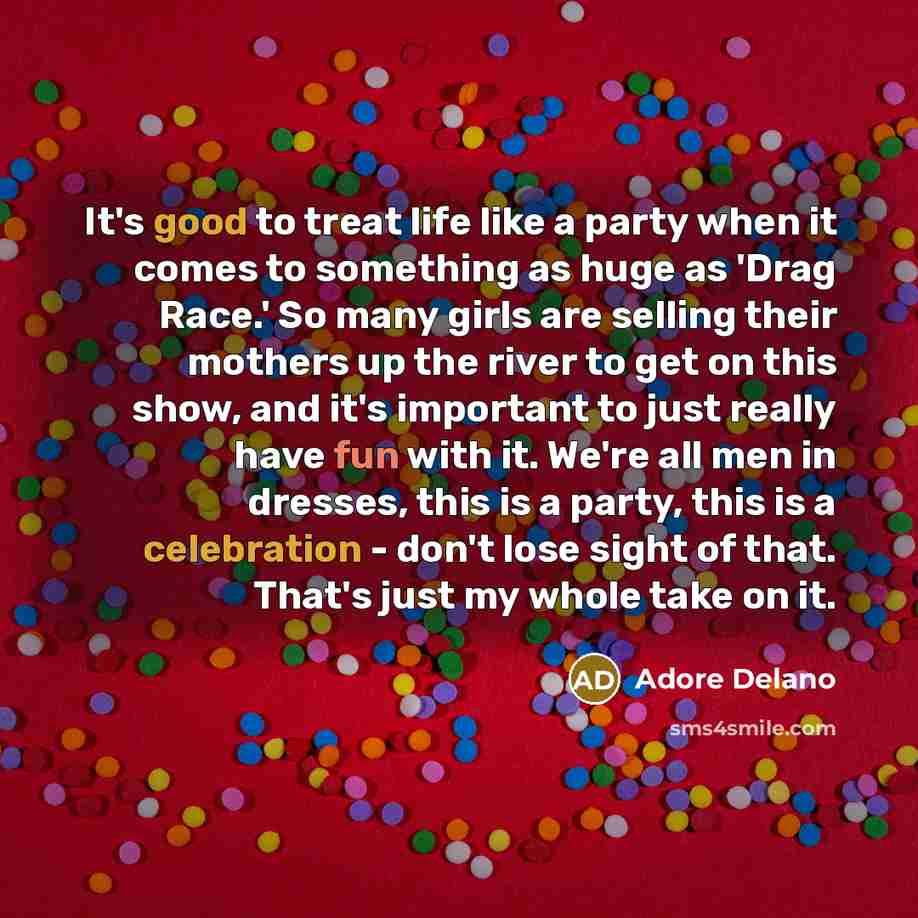 “It's good to treat life like a party when it comes to something as huge as 'Drag Race.' So many girls are selling their mothers up the river to get on this show, and it's important to just really have fun with it. We're all men in dresses, this is a party, this is a celebration - don't lose sight…” quote by Adore Delano