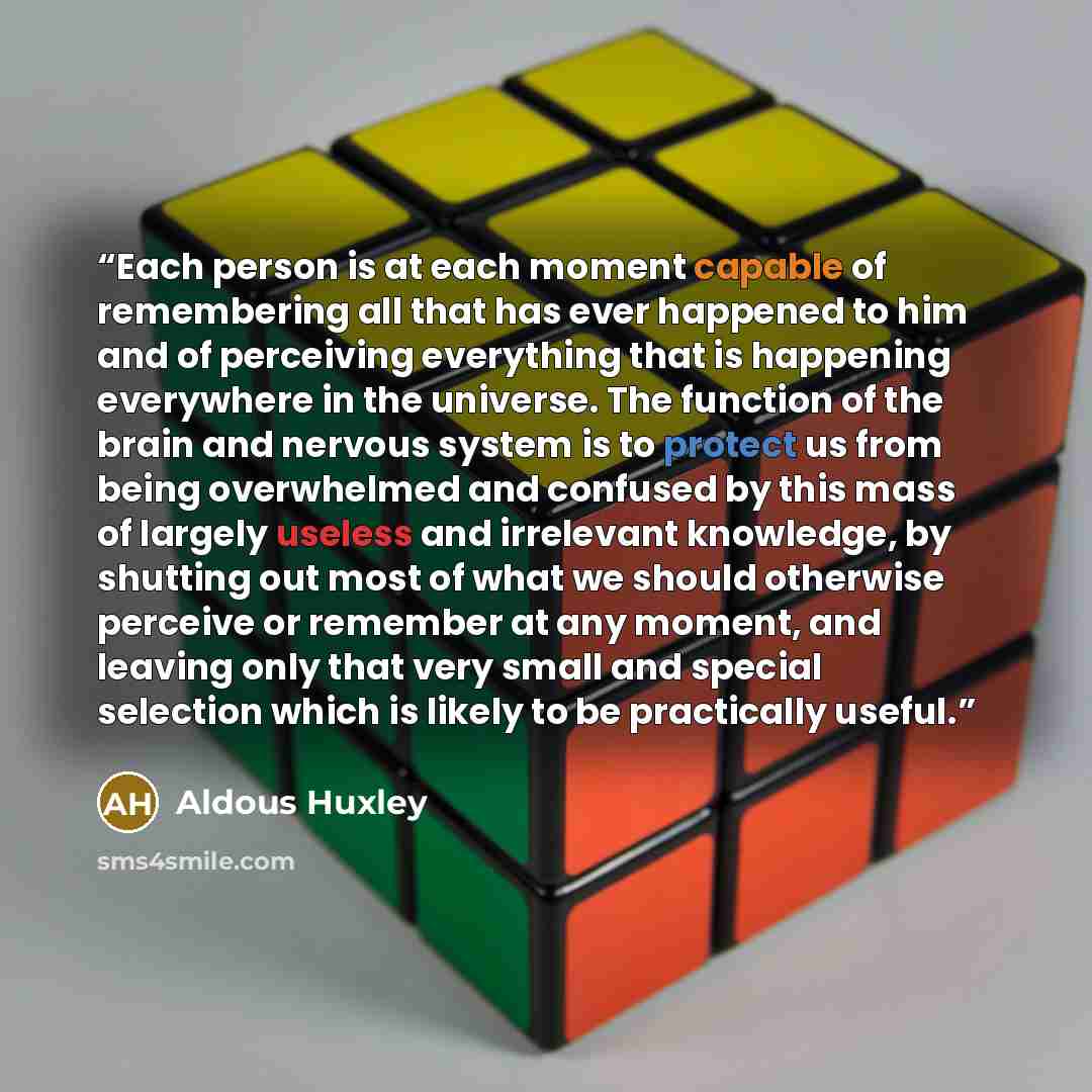 “Each person is at each moment capable of remembering all that has ever happened to him and of perceiving everything that is happening everywhere in the universe. The function of the brain and nervous system is to protect us from being overwhelmed and confused by this mass of largely useless and…” quote by Aldous Huxley