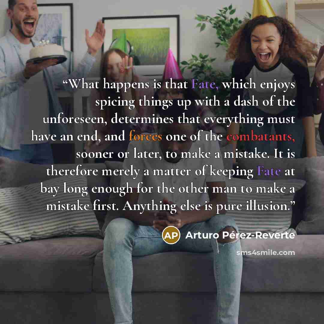 “What happens is that Fate, which enjoys spicing things up with a dash of the unforeseen, determines that everything must have an end, and forces one of the combatants, sooner or later, to make a mistake. It is therefore merely a matter of keeping Fate at bay long enough for the other man to make a…” quote by Arturo Pérez-Reverte
