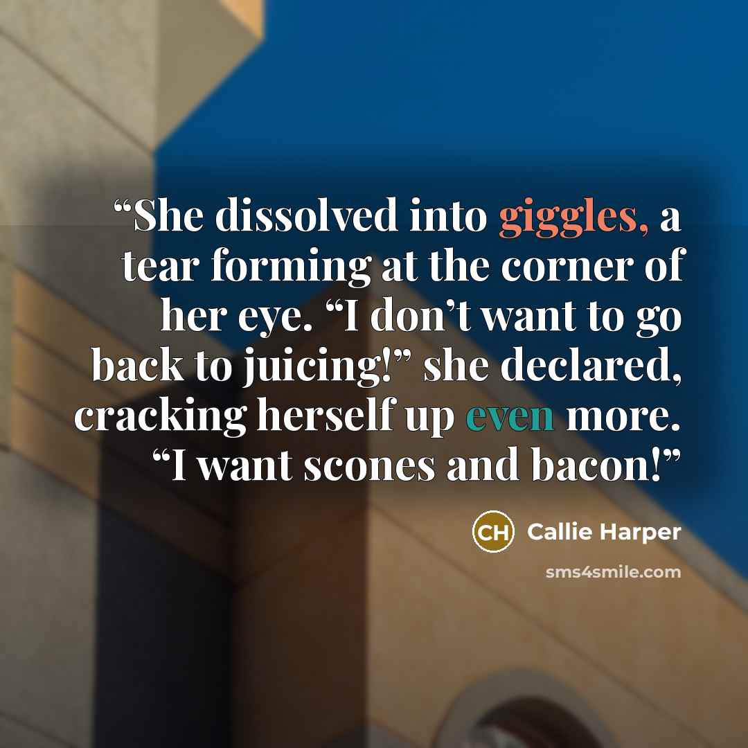 “She dissolved into giggles, a tear forming at the corner of her eye. “I don’t want to go back to juicing!” she declared, cracking herself up even more. “I want scones and bacon!” quote by Callie Harper