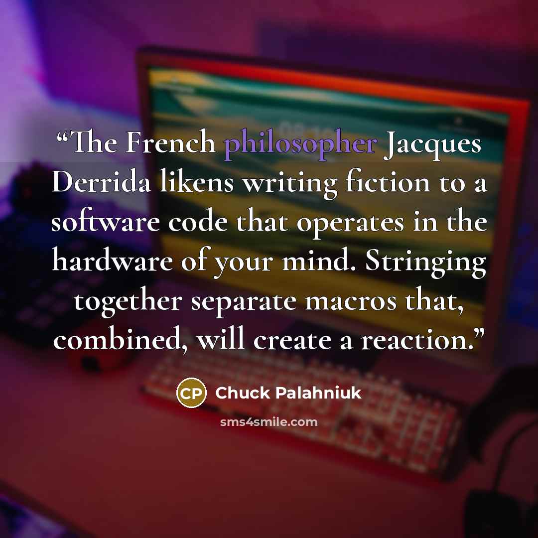 “The French philosopher Jacques Derrida likens writing fiction to a software code that operates in the hardware of your mind. Stringing together separate macros that, combined, will create a reaction.” quote by Chuck Palahniuk