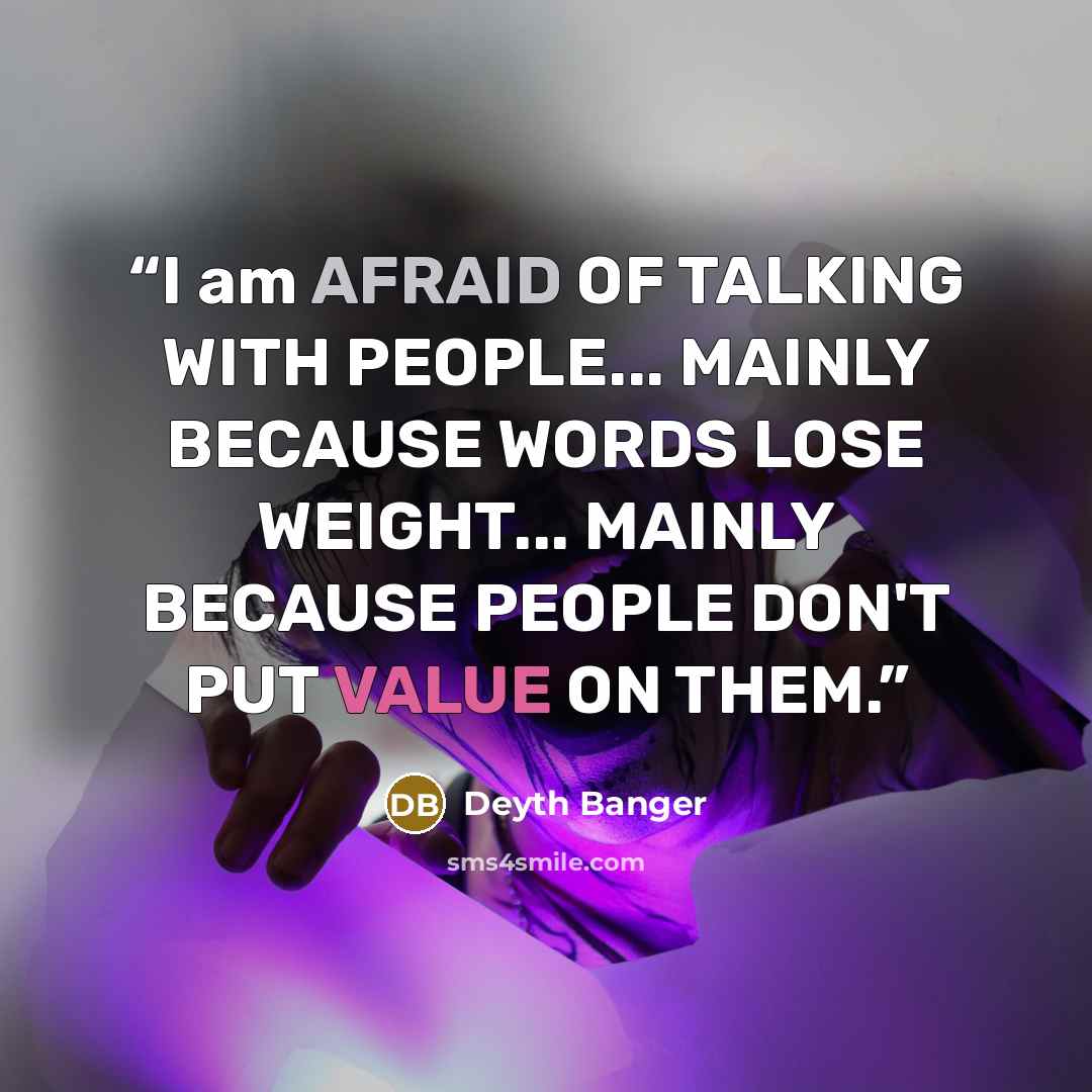 “I am AFRAID OF TALKING WITH PEOPLE... MAINLY BECAUSE WORDS LOSE WEIGHT... MAINLY BECAUSE PEOPLE DON'T PUT VALUE ON THEM.” quote by Deyth Banger