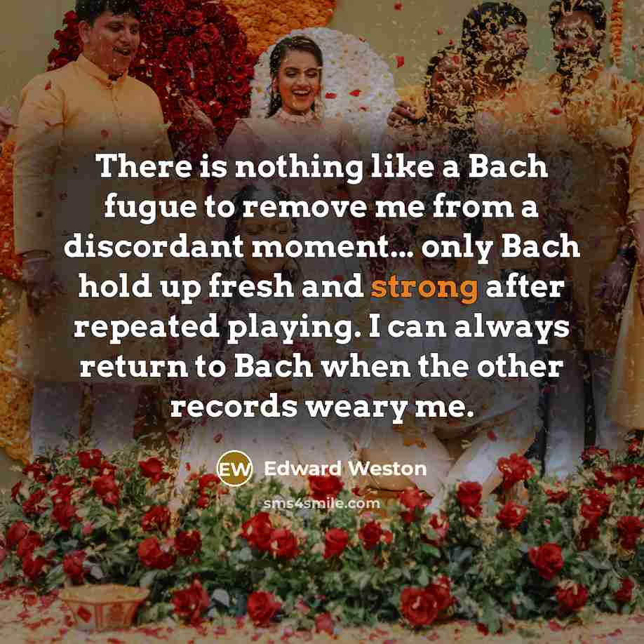 “There is nothing like a Bach fugue to remove me from a discordant moment... only Bach hold up fresh and strong after repeated playing. I can always return to Bach when the other records weary me.” quote by Edward Weston