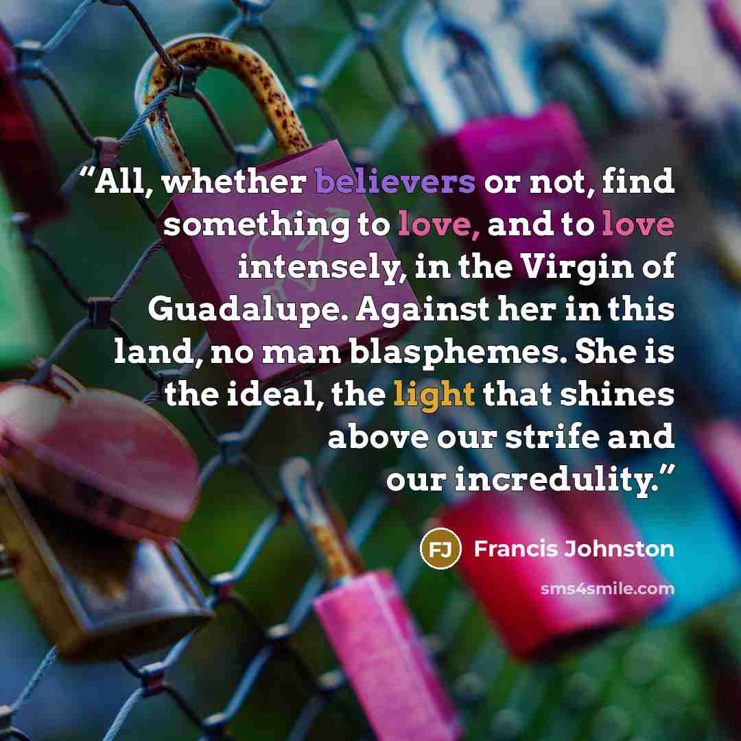 “All, whether believers or not, find something to love, and to love intensely, in the Virgin of Guadalupe. Against her in this land, no man blasphemes. She is the ideal, the light that shines above our strife and our incredulity.” quote by Francis Johnston