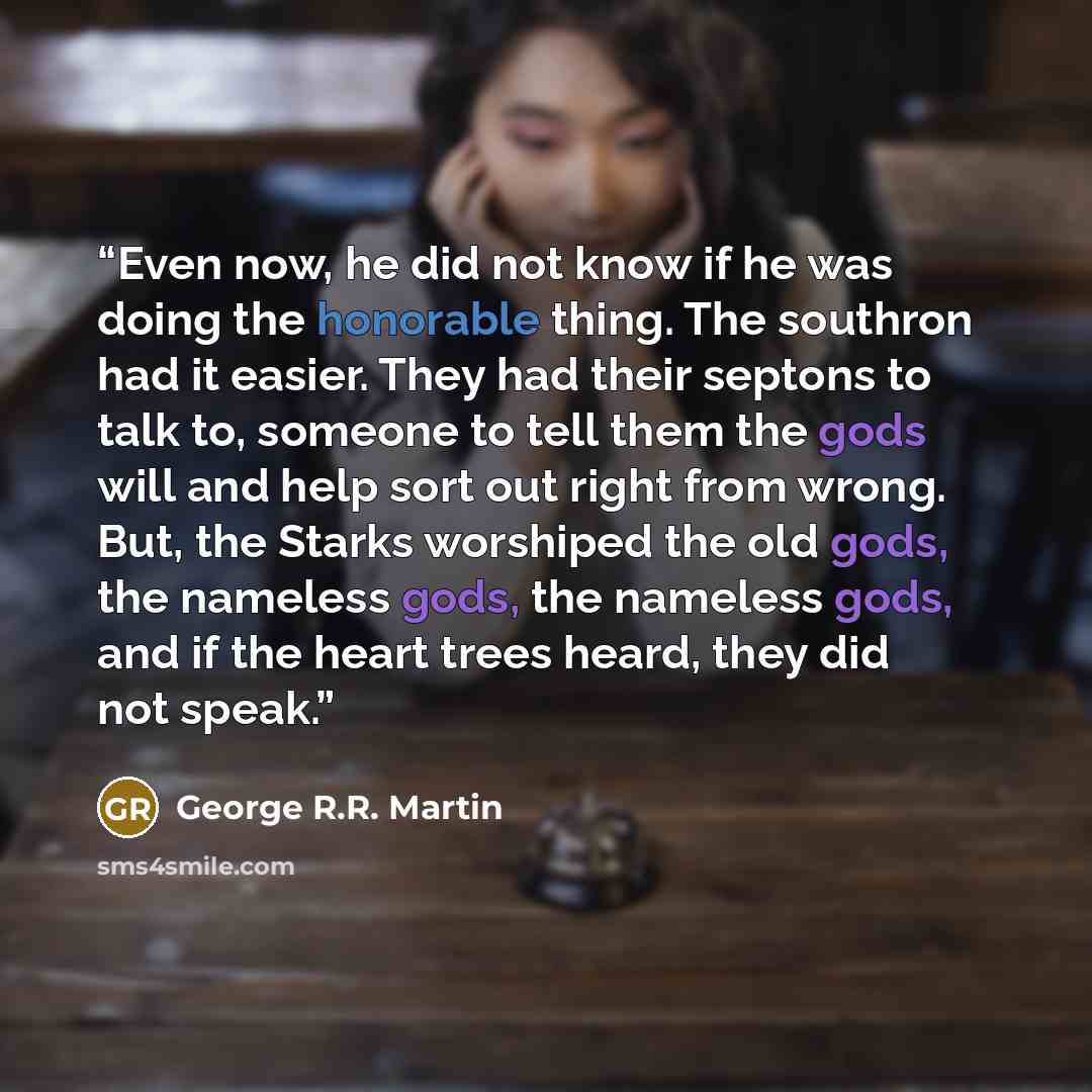 “Even now, he did not know if he was doing the honorable thing. The southron had it easier. They had their septons to talk to, someone to tell them the gods will and help sort out right from wrong. But, the Starks worshiped the old gods, the nameless gods, the nameless gods, and if the heart trees…” quote by George R.R. Martin