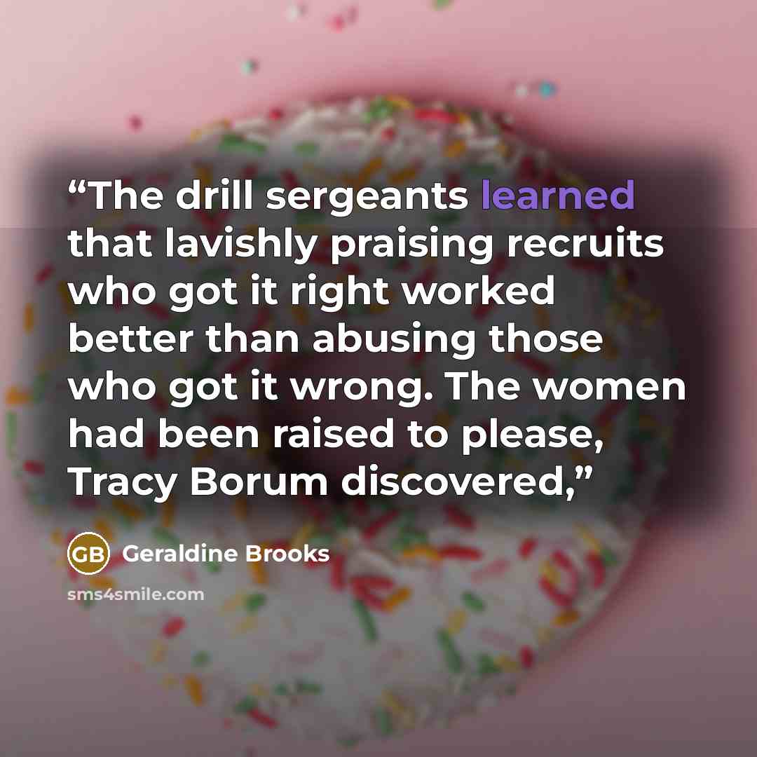 “The drill sergeants learned that lavishly praising recruits who got it right worked better than abusing those who got it wrong. The women had been raised to please, Tracy Borum discovered,” quote by Geraldine Brooks