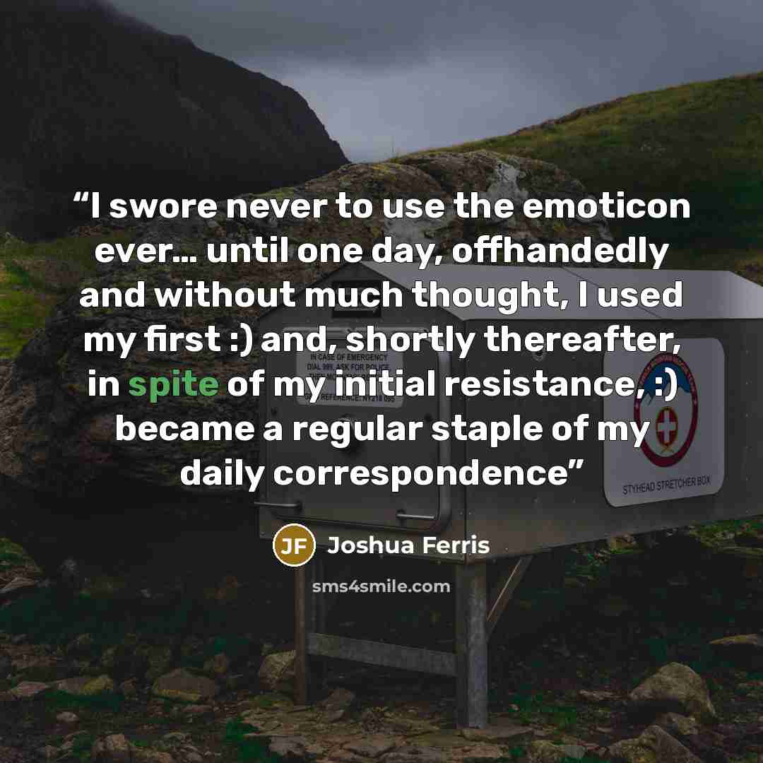 “I swore never to use the emoticon ever… until one day, offhandedly and without much thought, I used my first :) and, shortly thereafter, in spite of my initial resistance, :) became a regular staple of my daily correspondence” quote by Joshua Ferris
