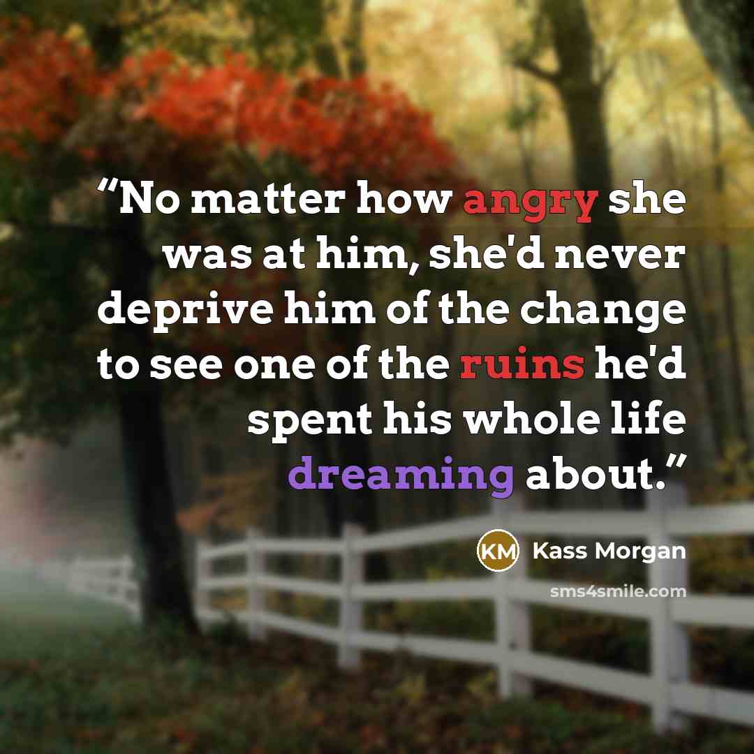“No matter how angry she was at him, she'd never deprive him of the change to see one of the ruins he'd spent his whole life dreaming about.” quote by Kass Morgan