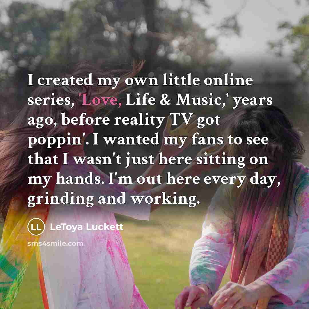 “I created my own little online series, 'Love, Life & Music,' years ago, before reality TV got poppin'. I wanted my fans to see that I wasn't just here sitting on my hands. I'm out here every day, grinding and working.” quote by LeToya Luckett