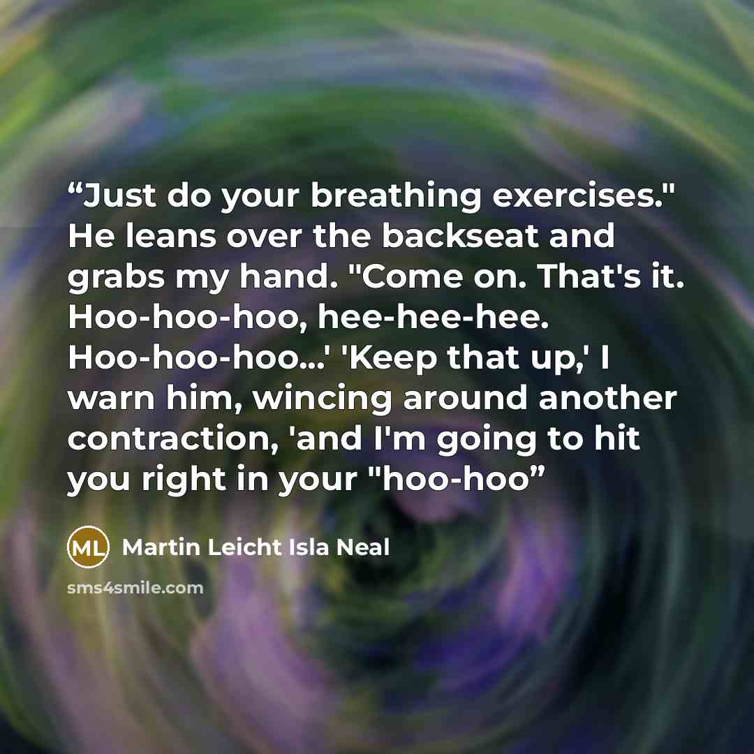 “Just do your breathing exercises." He leans over the backseat and grabs my hand. "Come on. That's it. Hoo-hoo-hoo, hee-hee-hee. Hoo-hoo-hoo...' 'Keep that up,' I warn him, wincing around another contraction, 'and I'm going to hit you right in your "hoo-hoo” quote by Martin Leicht Isla Neal
